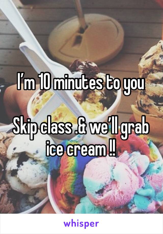 I’m 10 minutes to you 

Skip class .& we’ll grab ice cream !! 