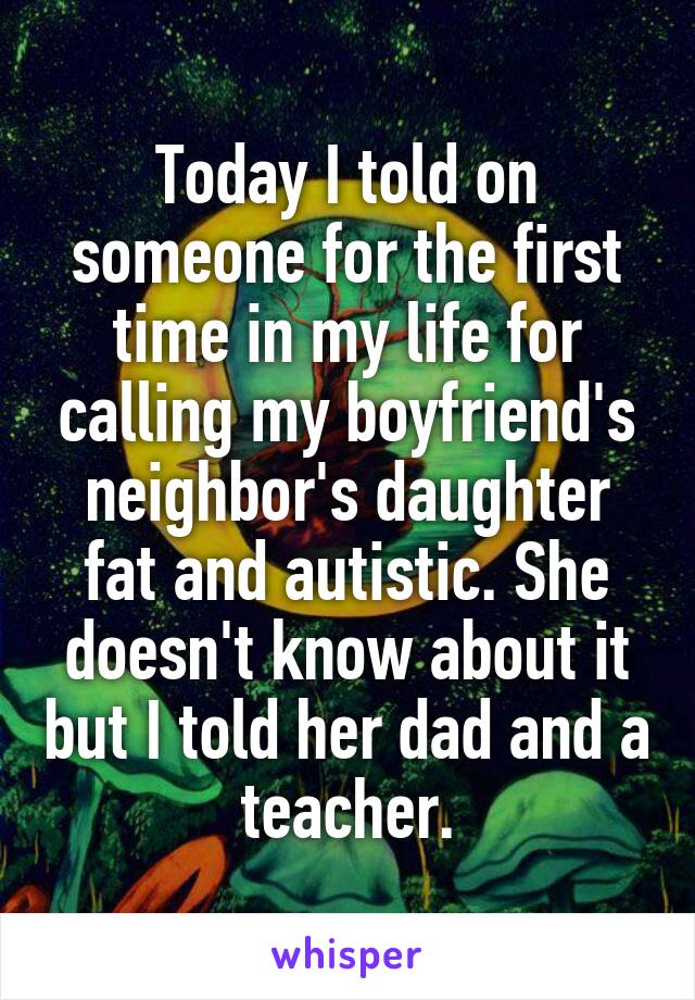Today I told on someone for the first time in my life for calling my boyfriend's neighbor's daughter fat and autistic. She doesn't know about it but I told her dad and a teacher.