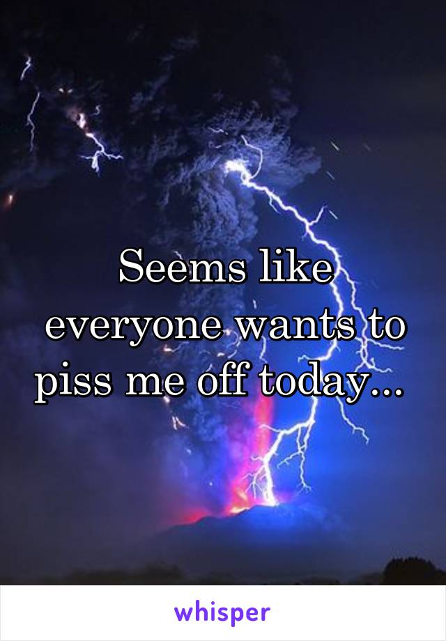 Seems like everyone wants to piss me off today... 