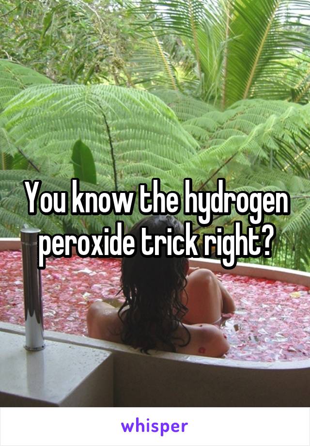 You know the hydrogen peroxide trick right?