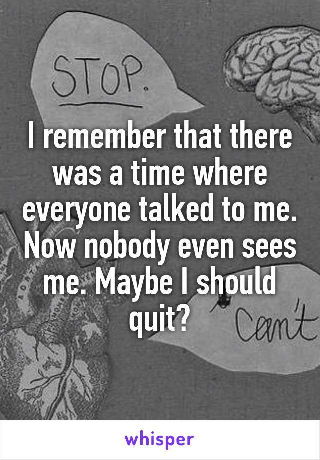 I remember that there was a time where everyone talked to me. Now nobody even sees me. Maybe I should quit?