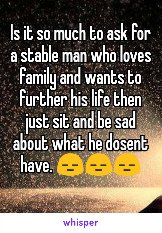 Is it so much to ask for a stable man who loves family and wants to further his life then just sit and be sad about what he dosent have. 😑😑😑