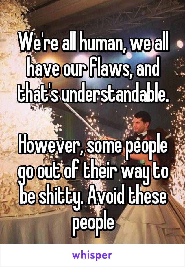 We're all human, we all have our flaws, and that's understandable.

However, some people go out of their way to be shitty. Avoid these people