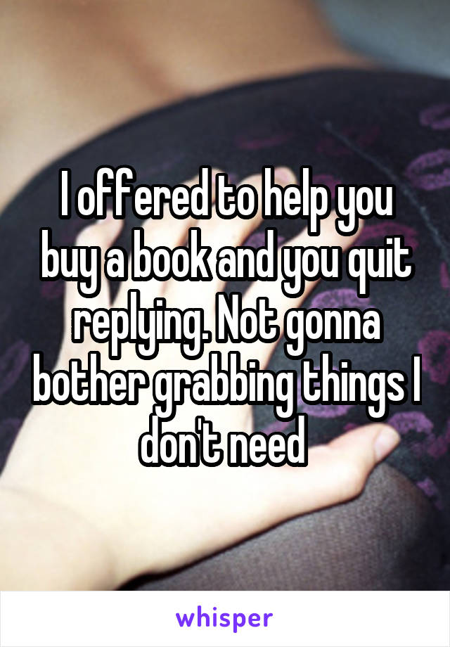 I offered to help you buy a book and you quit replying. Not gonna bother grabbing things I don't need 