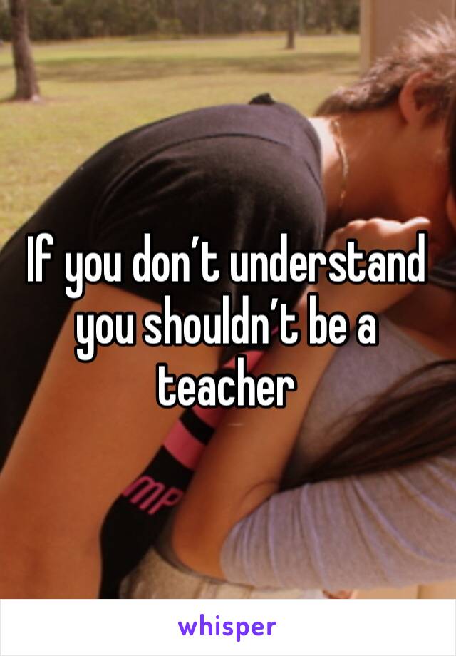 If you don’t understand you shouldn’t be a teacher 
