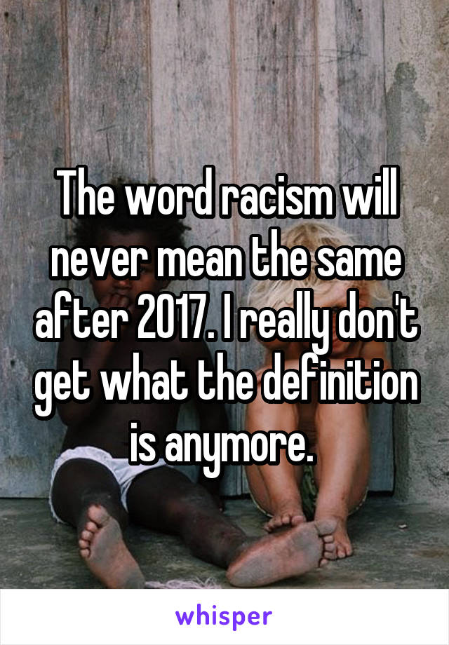 The word racism will never mean the same after 2017. I really don't get what the definition is anymore. 