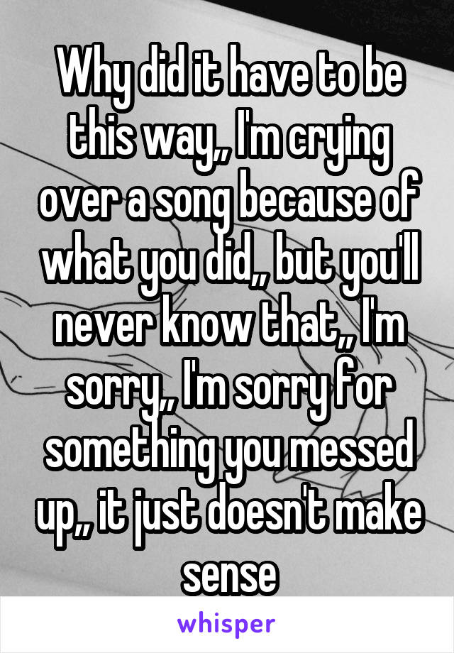 Why did it have to be this way,, I'm crying over a song because of what you did,, but you'll never know that,, I'm sorry,, I'm sorry for something you messed up,, it just doesn't make sense