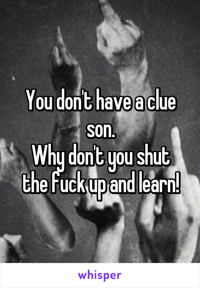 You don't have a clue son.
Why don't you shut the fuck up and learn!