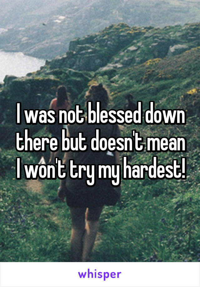 I was not blessed down there but doesn't mean I won't try my hardest!