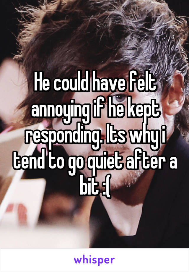 He could have felt annoying if he kept responding. Its why i tend to go quiet after a bit :(