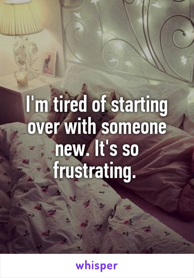 I'm tired of starting over with someone new. It's so frustrating. 