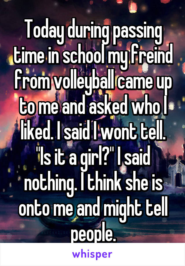 Today during passing time in school my freind from volleyball came up to me and asked who I liked. I said I wont tell. "Is it a girl?" I said nothing. I think she is onto me and might tell people.