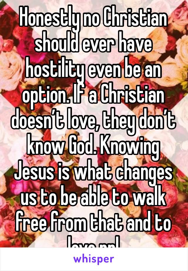 Honestly no Christian should ever have hostility even be an option. If a Christian doesn’t love, they don’t know God. Knowing Jesus is what changes us to be able to walk free from that and to love ppl