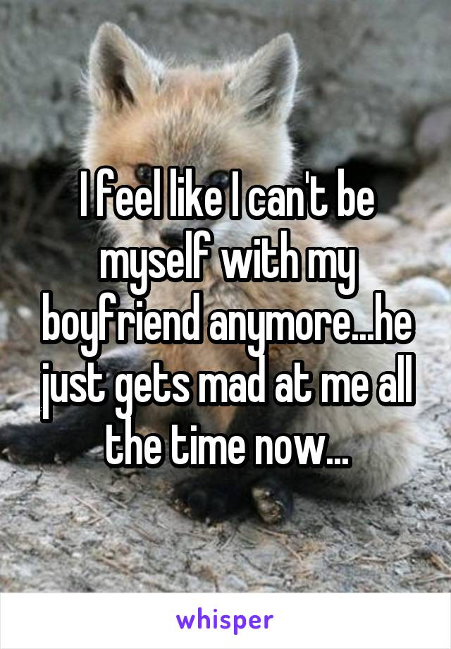 I feel like I can't be myself with my boyfriend anymore...he just gets mad at me all the time now...