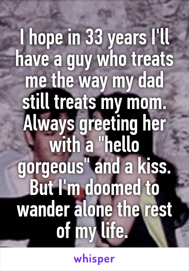 I hope in 33 years I'll have a guy who treats me the way my dad still treats my mom. Always greeting her with a "hello gorgeous" and a kiss. But I'm doomed to wander alone the rest of my life. 