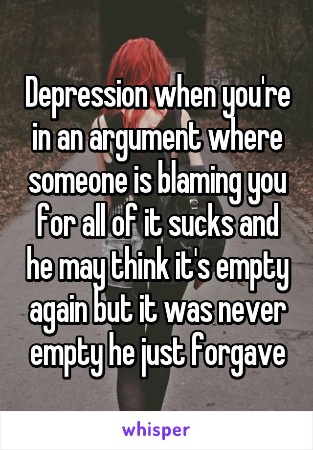 Depression when you're in an argument where someone is blaming you for all of it sucks and he may think it's empty again but it was never empty he just forgave