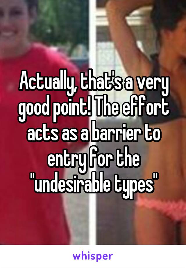Actually, that's a very good point! The effort acts as a barrier to entry for the "undesirable types"