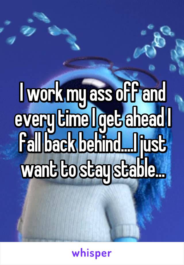 I work my ass off and every time I get ahead I fall back behind....I just want to stay stable...