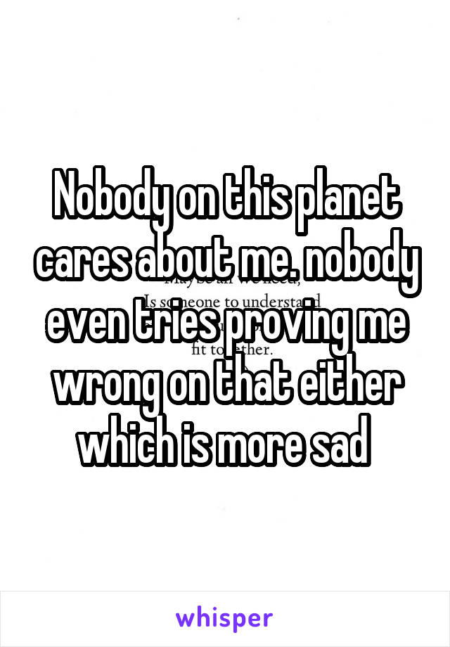 Nobody on this planet cares about me. nobody even tries proving me wrong on that either which is more sad 