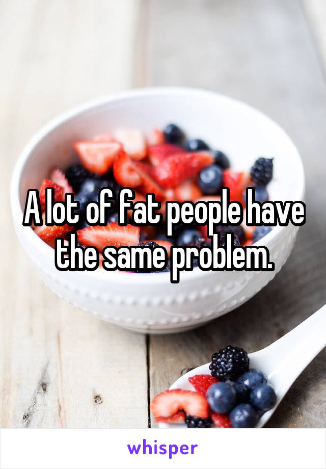 A lot of fat people have the same problem.