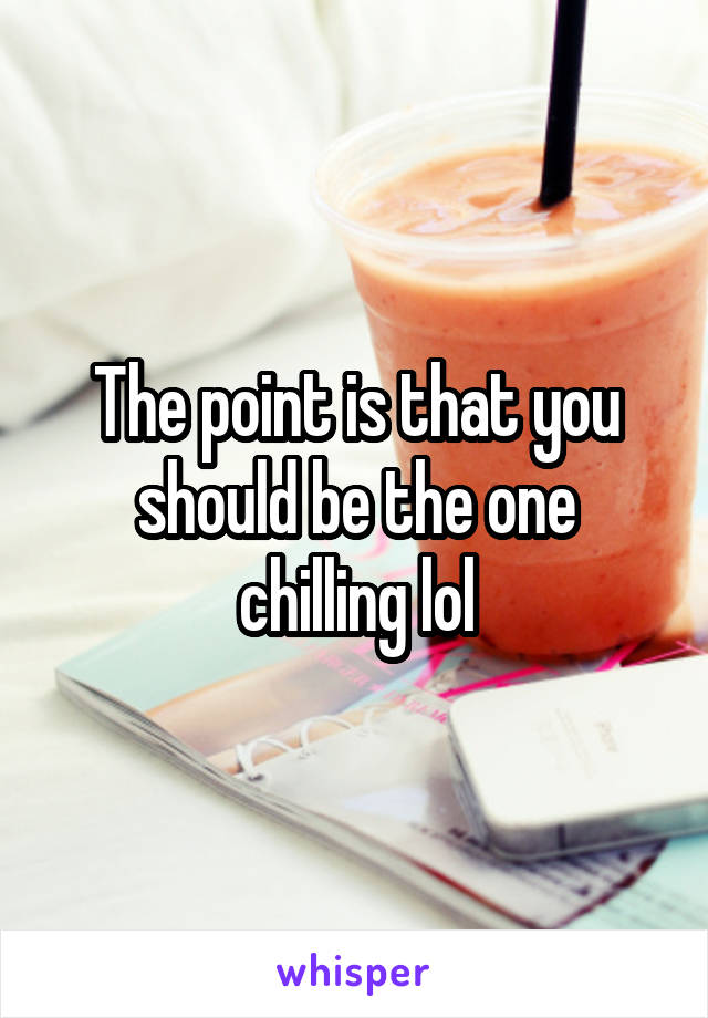 The point is that you should be the one chilling lol