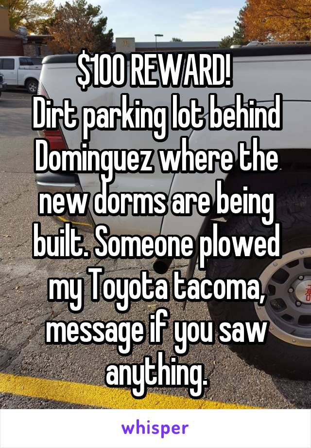 $100 REWARD! 
Dirt parking lot behind Dominguez where the new dorms are being built. Someone plowed my Toyota tacoma, message if you saw anything.