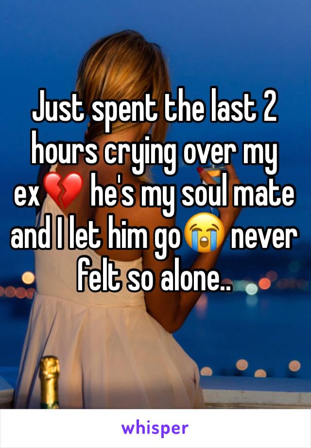 Just spent the last 2 hours crying over my ex💔 he's my soul mate and I let him go😭 never felt so alone..
