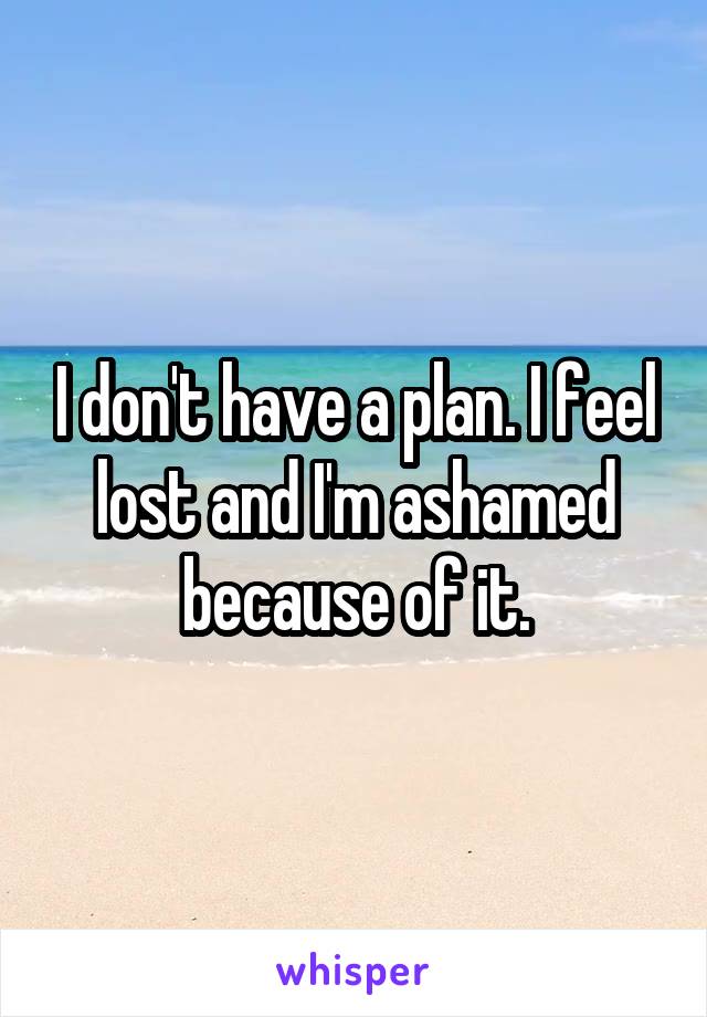 I don't have a plan. I feel lost and I'm ashamed because of it.