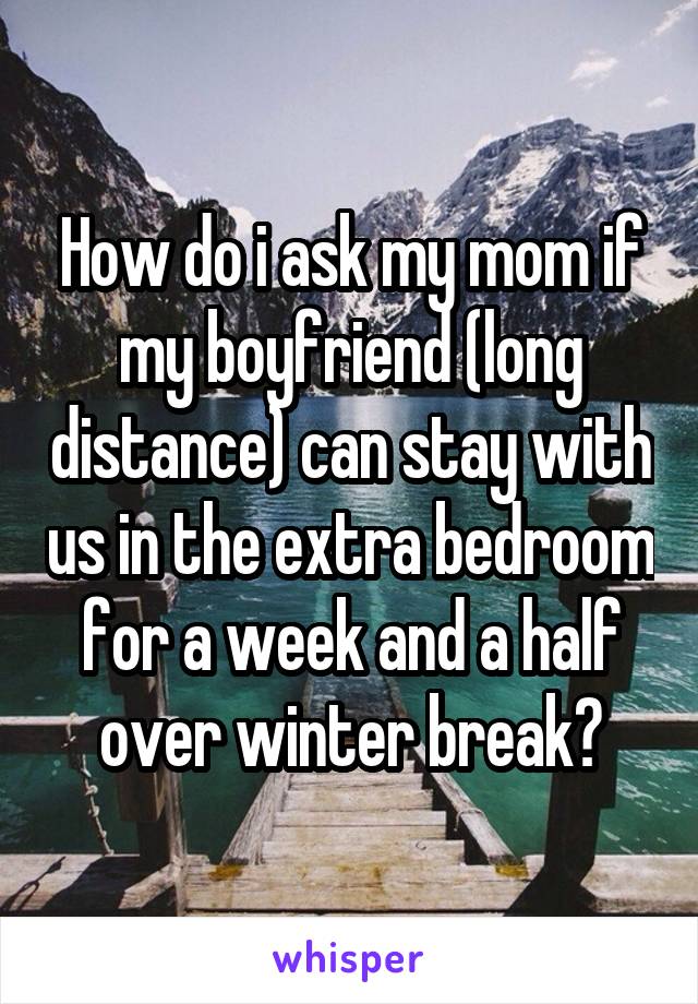 How do i ask my mom if my boyfriend (long distance) can stay with us in the extra bedroom for a week and a half over winter break?