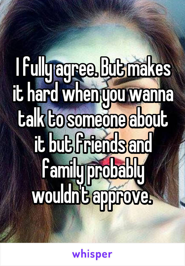 I fully agree. But makes it hard when you wanna talk to someone about it but friends and family probably wouldn't approve. 