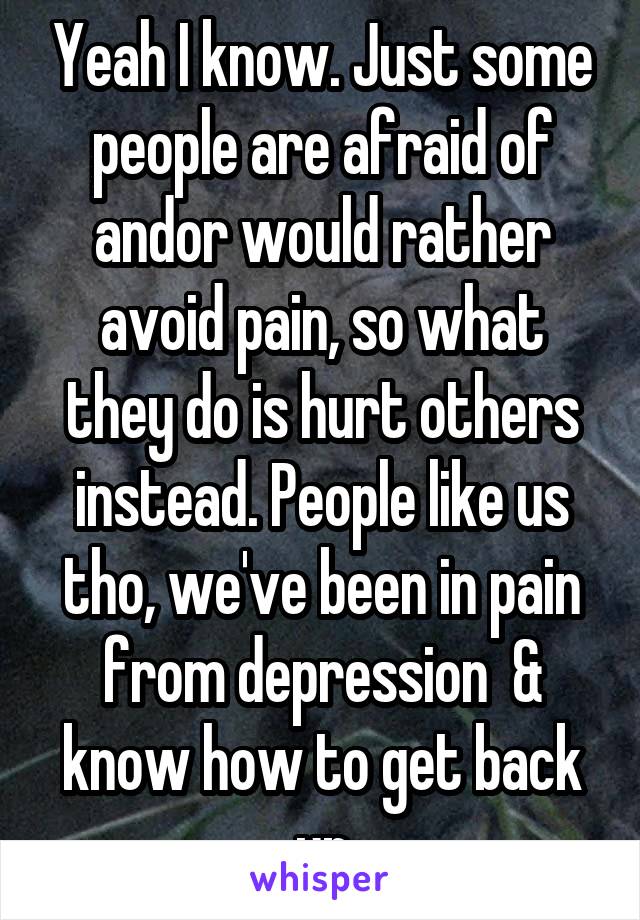 Yeah I know. Just some people are afraid of andor would rather avoid pain, so what they do is hurt others instead. People like us tho, we've been in pain from depression  & know how to get back up