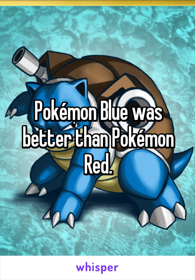 Pokémon Blue was better than Pokémon Red.