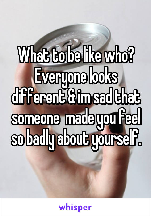 What to be like who? Everyone looks different & im sad that someone  made you feel so badly about yourself. 