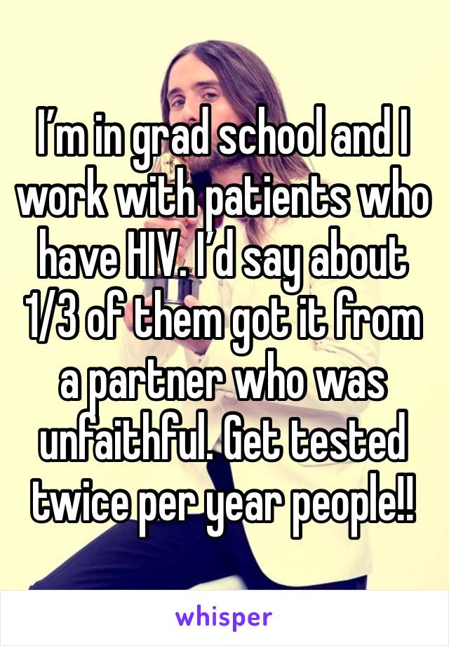 I’m in grad school and I work with patients who have HIV. I’d say about 1/3 of them got it from a partner who was unfaithful. Get tested twice per year people!!