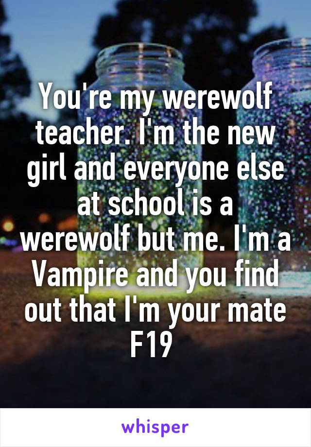 You're my werewolf teacher. I'm the new girl and everyone else at school is a werewolf but me. I'm a Vampire and you find out that I'm your mate
F19 