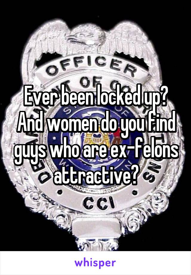 Ever been locked up? And women do you find guys who are ex-felons attractive?
