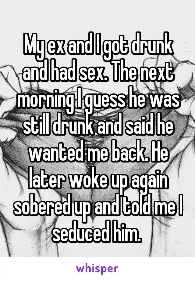My ex and I got drunk and had sex. The next morning I guess he was still drunk and said he wanted me back. He later woke up again sobered up and told me I seduced him. 