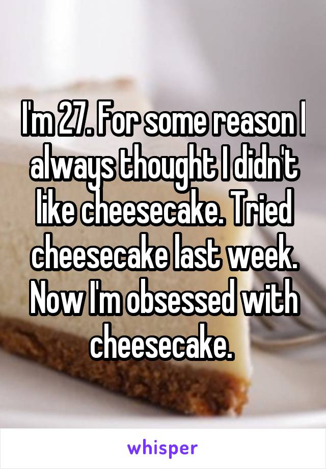I'm 27. For some reason I always thought I didn't like cheesecake. Tried cheesecake last week. Now I'm obsessed with cheesecake. 