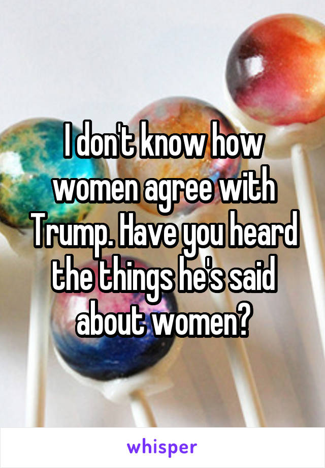 I don't know how women agree with Trump. Have you heard the things he's said about women?
