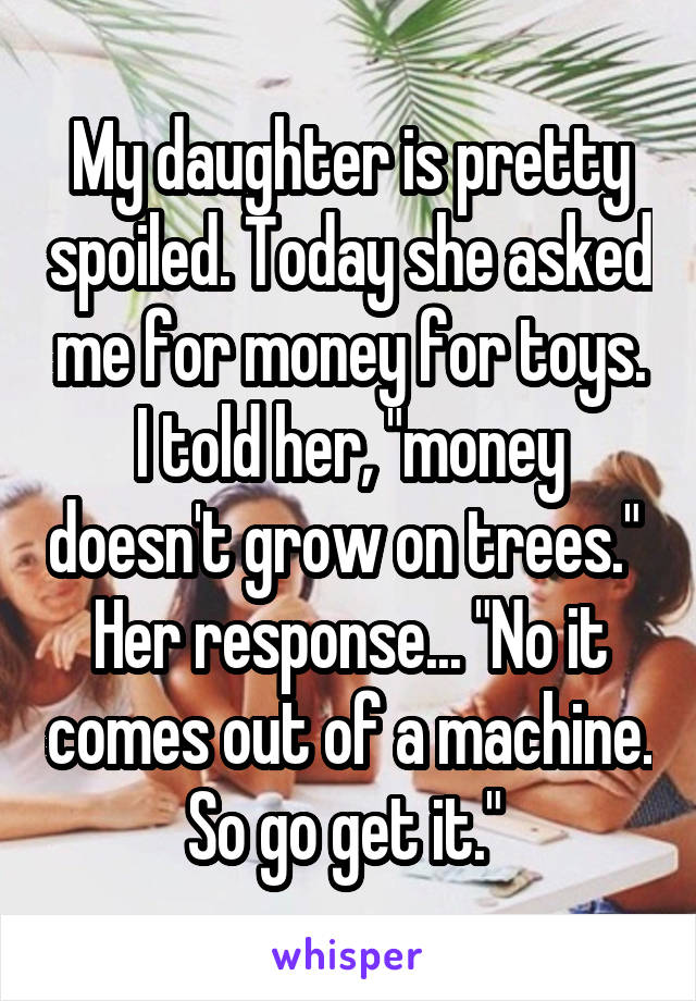 My daughter is pretty spoiled. Today she asked me for money for toys. I told her, "money doesn't grow on trees." 
Her response... "No it comes out of a machine. So go get it." 