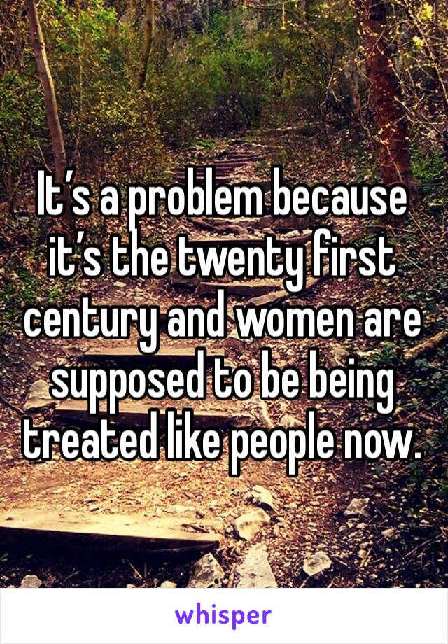 It’s a problem because it’s the twenty first century and women are supposed to be being treated like people now.