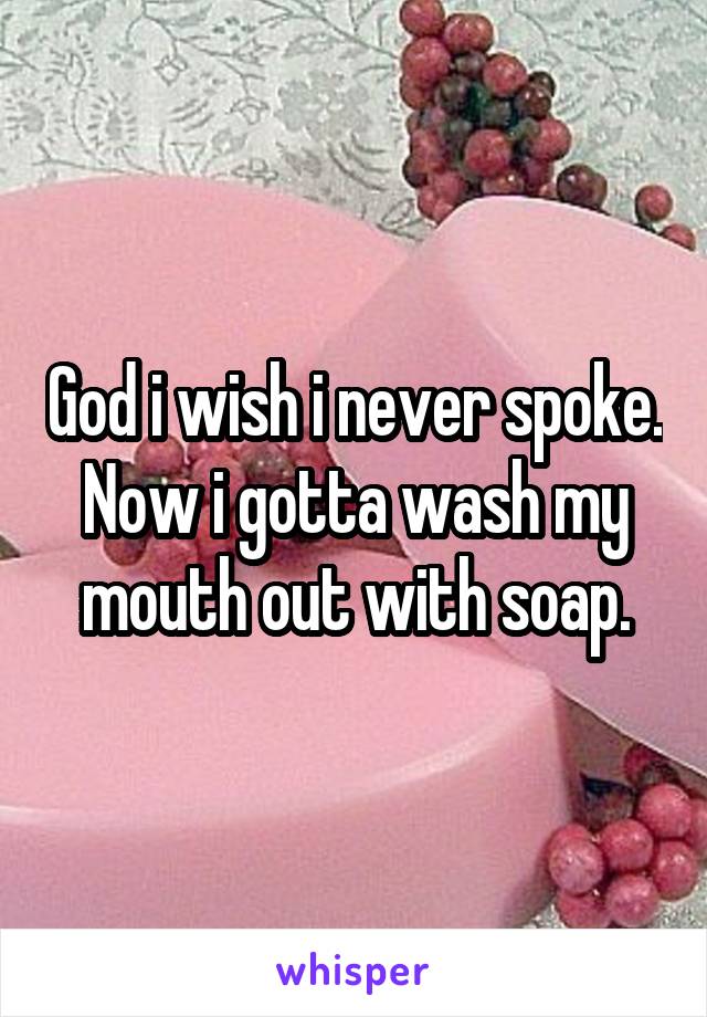 God i wish i never spoke. Now i gotta wash my mouth out with soap.