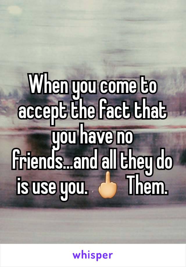 When you come to accept the fact that you have no friends...and all they do is use you. 🖕 Them.