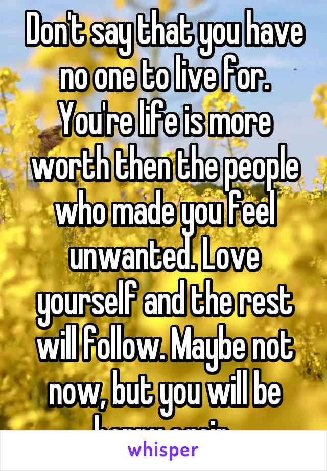 Don't say that you have no one to live for. You're life is more worth then the people who made you feel unwanted. Love yourself and the rest will follow. Maybe not now, but you will be happy again 