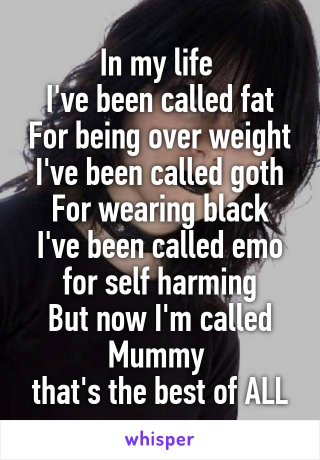 In my life 
I've been called fat
For being over weight
I've been called goth
For wearing black
I've been called emo
for self harming
But now I'm called
Mummy 
that's the best of ALL