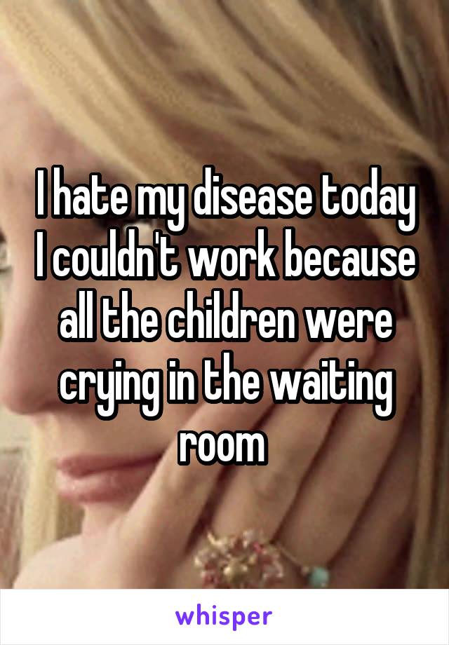 I hate my disease today I couldn't work because all the children were crying in the waiting room 