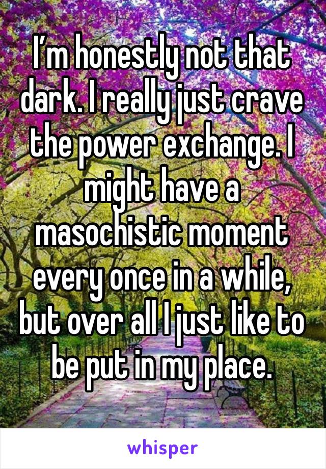 I’m honestly not that dark. I really just crave the power exchange. I might have a masochistic moment every once in a while, but over all I just like to be put in my place.