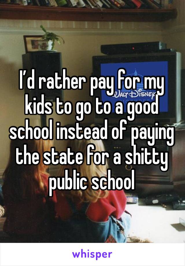 I’d rather pay for my kids to go to a good school instead of paying the state for a shitty public school 