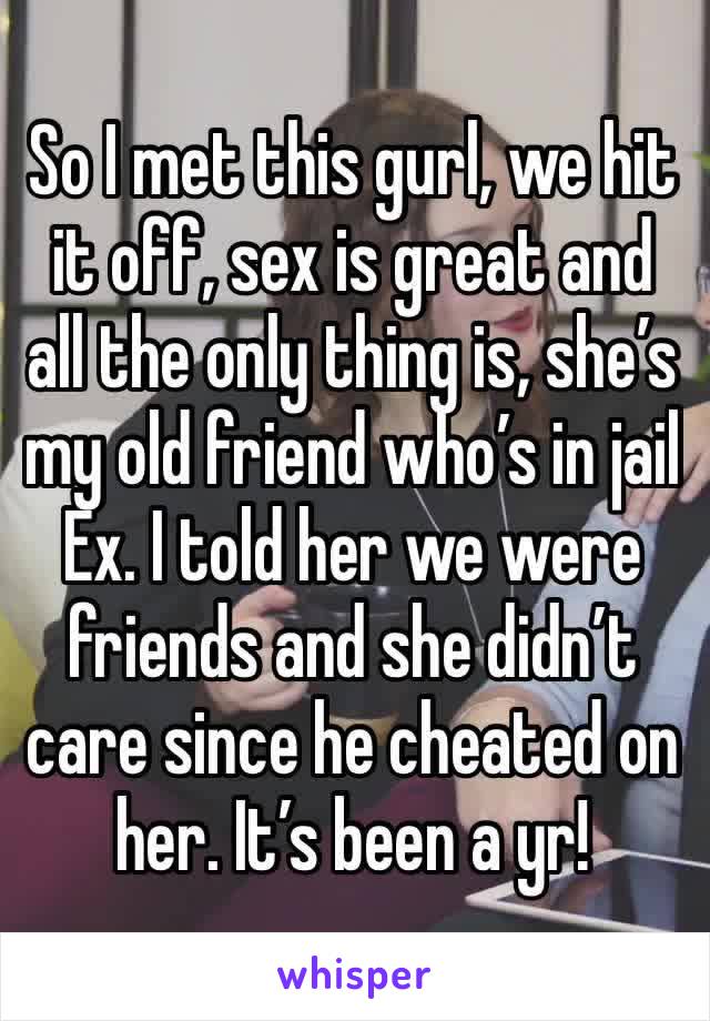 So I met this gurl, we hit it off, sex is great and all the only thing is, she’s my old friend who’s in jail Ex. I told her we were friends and she didn’t care since he cheated on her. It’s been a yr!