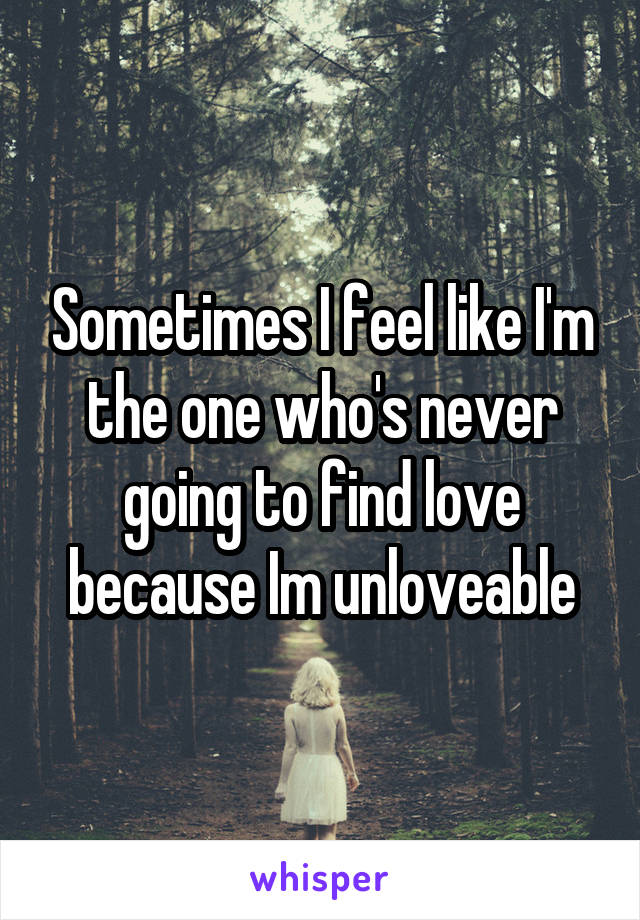 Sometimes I feel like I'm the one who's never going to find love because Im unloveable